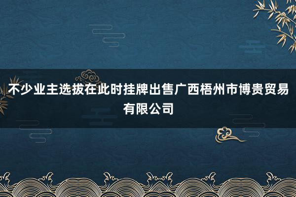 不少业主选拔在此时挂牌出售广西梧州市博贵贸易有限公司